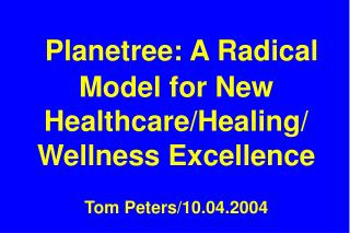 Planetree: A Radical Model for New Healthcare/Healing/ Wellness Excellence Tom Peters/10.04.2004