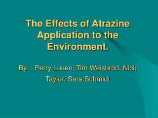 The Effects of Atrazine Application to the Environment. By: Perry Loken, Tim Weisbrod, Nick Taylor, Sara Schmidt