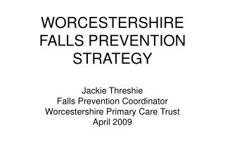 WORCESTERSHIRE FALLS PREVENTION STRATEGY Jackie Threshie Falls Prevention Coordinator Worcestershire Primary Care Trust