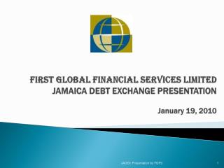 FIRST GLOBAL FINANCIAL SERVICES LIMITED JAMAICA DEBT EXCHANGE PRESENTATION January 19, 2010
