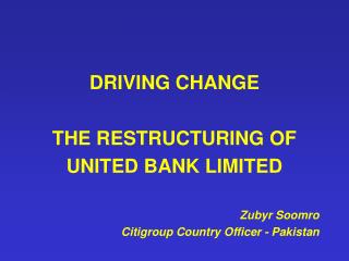 DRIVING CHANGE THE RESTRUCTURING OF UNITED BANK LIMITED Zubyr Soomro Citigroup Country Officer - Pakistan