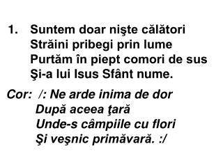 Cor: /: Ne arde inima de dor După aceea ţară Unde-s câmpiile cu flori Şi veşnic primăvară. :/