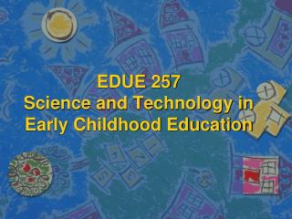 EDUE 257 Science and Technology in Early Childhood Education