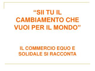 “SII TU IL CAMBIAMENTO CHE VUOI PER IL MONDO” IL COMMERCIO EQUO E SOLIDALE SI RACCONTA