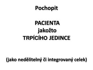 Pochopit PA C IENT A jakožto TRPÍCÍHO JEDINCE ( jako nedělitelný či integrovaný celek )