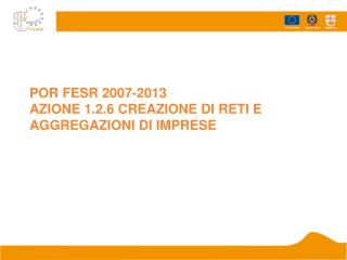 POR FESR 2007-2013 AZIONE 1.2.6 CREAZIONE DI RETI E AGGREGAZIONI DI IMPRESE