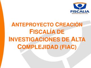 A NTEPROYECTO C REACIÓN F ISCALÍA DE I NVESTIGACIONES DE A LTA C OMPLEJIDAD (FIAC)