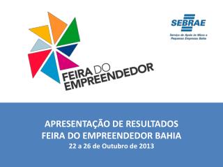 APRESENTAÇÃO DE RESULTADOS FEIRA DO EMPREENDEDOR BAHIA 22 a 26 de Outubro de 2013