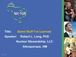 Title: Some Stuff I ve Learned Speaker: Robert L. Long, PhD Nuclear Stewardship, LLC Albuquerque