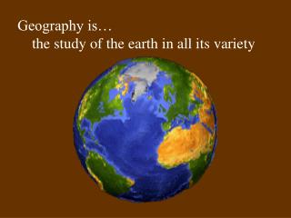 Geography is… 	the study of the earth in all its variety 