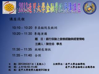 10:10 – 10:20 李燊銘院長致詞 10:20 – 11:30 專題演講 題　目：銀行保險之發展經驗與經營策略 　 主講人：陳世岳 學長