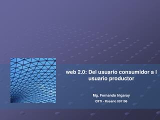 web 2.0: Del usuario consumidor a l usuario productor Mg. Fernando Irigaray CIITI - Rosario 091106