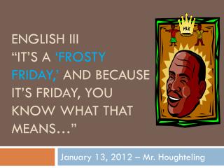 English III “It’s a ‘Frosty Friday,’ and because it’s Friday, you know what that means…”
