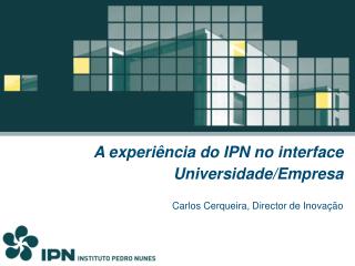 A experiência do IPN no interface Universidade/Empresa Carlos Cerqueira, Director de Inovação