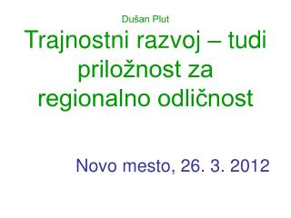 Dušan Plut Trajnostni razvoj – tudi priložnost za regionalno odličnost Novo mesto, 26. 3. 2012