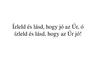 Ízleld és lásd, hogy jó az Úr, ó ízleld és lásd, hogy az Úr jó!