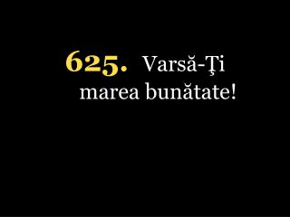 625. Varsă-Ţi marea bunătate!