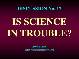 DISCUSSION No. 17 IS SCIENCE IN TROUBLE? Ariel A. Roth sciencesandscriptures