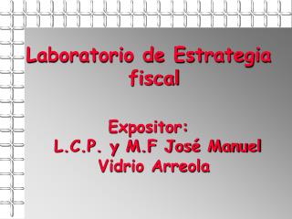 Laboratorio de Estrategia fiscal Expositor: L.C.P. y M.F José Manuel Vidrio Arreola