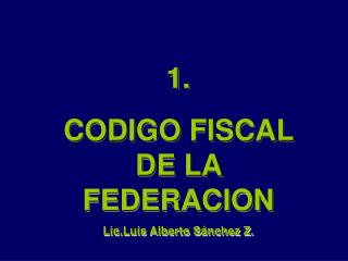 1. CODIGO FISCAL DE LA FEDERACION Lic.Luis Alberto Sánchez Z.