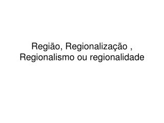 Região, Regionalização , Regionalismo ou regionalidade