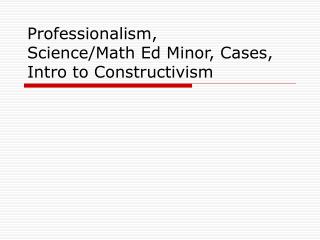 Professionalism, Science/Math Ed Minor, Cases, Intro to Constructivism
