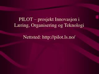 PILOT – prosjekt Innovasjon i Læring, Organisering og Teknologi Nettsted: pilot.ls.no/