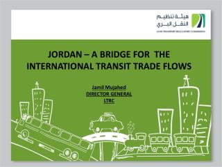 JORDAN – A BRIDGE FOR THE INTERNATIONAL TRANSIT TRADE FLOWS Jamil Mujahed DIRECTOR GENERAL LTRC