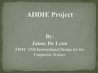 ADDIE Project By: Jaime De Leon EDTC 3320 Instructional Design for the Corporate Trainer