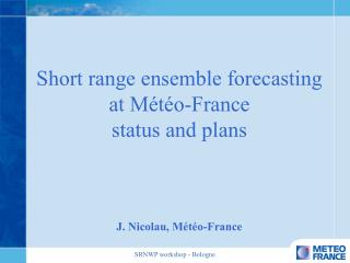 Short range ensemble forecasting at Météo-France status and plans J. Nicolau, Météo-France