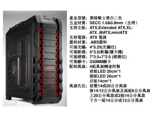 產品型號 ： 黑暗騎士黑白二色 五金材 質 ： SECC 1.0&amp;0.8mm （全烤） 支持主板： ATX,Extended ATX,XL-