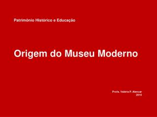 Patrimônio Histórico e Educação Origem do Museu Moderno Profa . Valéria P. Alencar 2010