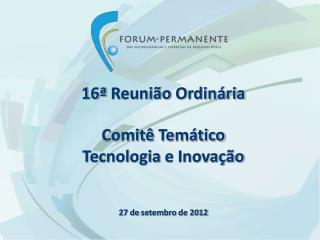 16ª Reunião Ordinária Comitê Temático Tecnologia e Inovação 27 de setembro de 2012