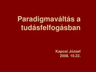 Paradigmaváltás a tudásfelfogásban Kaposi József 2008. 10.22.