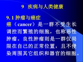 9. 1 肿瘤与癌症 癌 （ cancer ） 是一群不受生长调控而繁殖的细胞，也称恶性肿瘤。良性肿瘤则是一群仅局限在自己的正常位置，且不侵染周围其它组织和器官的细胞。