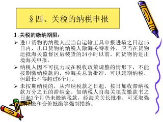 1. 关税的缴纳期限： 进口货物的纳税人应当自运输工具申报进境之日起 15 日内，出口货物的纳税人除海关特准外，应当在货物运抵海关监督区后装货的 24 小时以前，向货物的进出境海关申报。