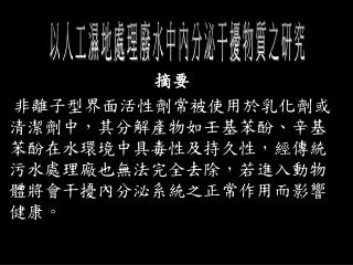 摘要 非離子型界面活性劑常被使用於乳化劑或清潔劑中，其分解產物如壬基苯酚、辛基苯酚在水環境中具毒性及持久性，經傳統污水處理廠也無法完全去除，若進入動物體將會干擾內分泌系統之正常作用而影響健康。