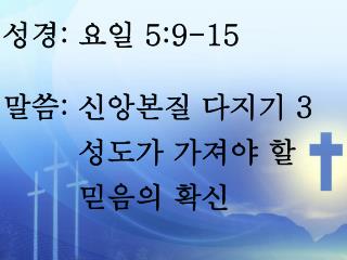 성경 : 요일 5:9-15 말씀 : 신앙본질 다지기 3 성도가 가져야 할 믿음의 확신