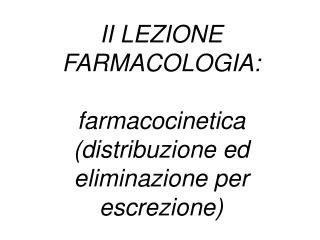 II LEZIONE FARMACOLOGIA: farmacocinetica (distribuzione ed eliminazione per escrezione)