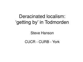 Deracinated localism: ‘getting by’ in Todmorden Steve Hanson CUCR - CURB - York