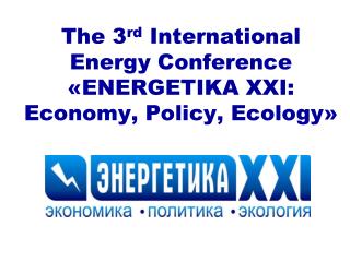 The 3 rd International Energy Conference « ENERGETIKA XXI: Economy, Policy, Ecology »