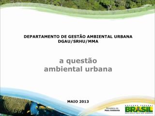 DEPARTAMENTO DE GESTÃO AMBIENTAL URBANA DGAU/SRHU/MMA a questão ambiental urbana MAIO 2013