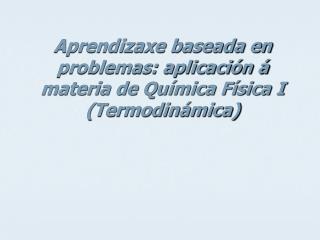 Aprendizaxe baseada en problemas: aplicación á materia de Química Física I (Termodinámica)