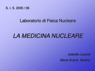 S. I. S. 2005 / 06 Laboratorio di Fisica Nucleare LA MEDICINA NUCLEARE Isabella Lusardi