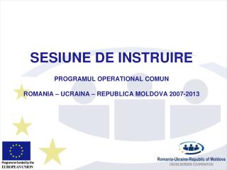 SESIUNE DE INSTRUIRE PROGRAMUL OPERATIONAL COMUN ROMANIA – UCRAINA – REPUBLIC A MOLDOVA 2007-2013