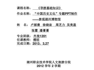 课程名称： 《 导游基础知识 》 作业名称： “中国历史文化”专题 PPT 制作 —— 参观湖州博物馆 姓 名： 卢丽漫 徐晓宙 周芝力 吴美盈 张蕾 潘菁菁