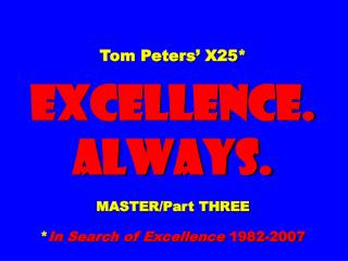 Tom Peters’ X25* EXCELLENCE. ALWAYS. MASTER/Part THREE * In Search of Excellence 1982-2007