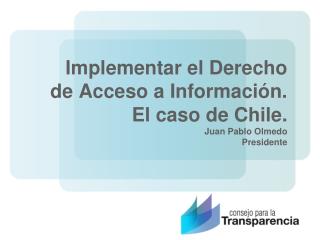 Implementar el Derecho de Acceso a Información. El caso de Chile. Juan Pablo Olmedo Presidente