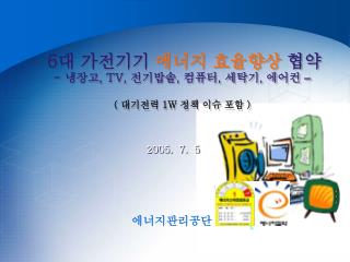 6대 가전기기 에너지 효율향상 협약 - 냉장고, TV, 전기밥솥, 컴퓨터, 세탁기, 에어컨 – ( 대기전력 1 W 정책 이슈 포함 )