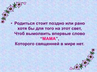 Родиться стоит поздно или рано хотя бы для того на этот свет, Чтоб вымолвить впервые слово “ МАМА ”, Которого священней